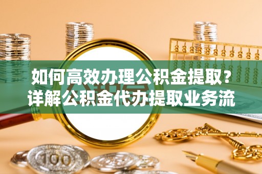 郁南如何高效办理公积金提取？详解公积金代办提取业务流程与优势