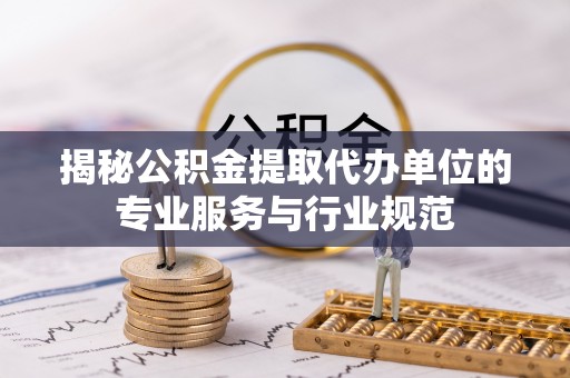 郁南揭秘公积金提取代办单位的专业服务与行业规范