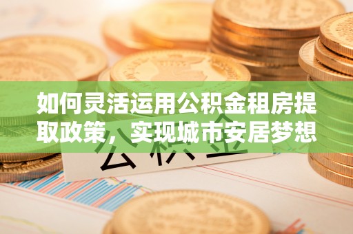 郁南如何灵活运用公积金租房提取政策，实现城市安居梦想