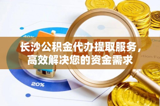 郁南长沙公积金代办提取服务，高效解决您的资金需求