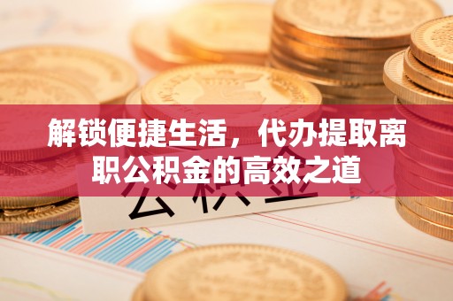 郁南解锁便捷生活，代办提取离职公积金的高效之道