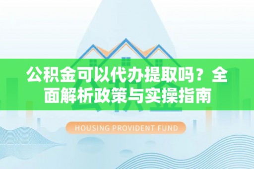 郁南公积金可以代办提取吗？全面解析政策与实操指南