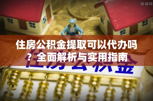 郁南住房公积金提取可以代办吗？全面解析与实用指南